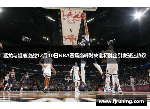 猛龙与雄鹿激战12月10日NBA赛场巅峰对决谁将胜出引发球迷热议