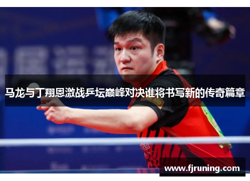 马龙与丁翔恩激战乒坛巅峰对决谁将书写新的传奇篇章