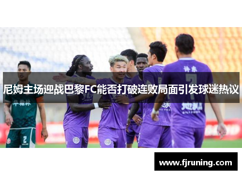 尼姆主场迎战巴黎FC能否打破连败局面引发球迷热议
